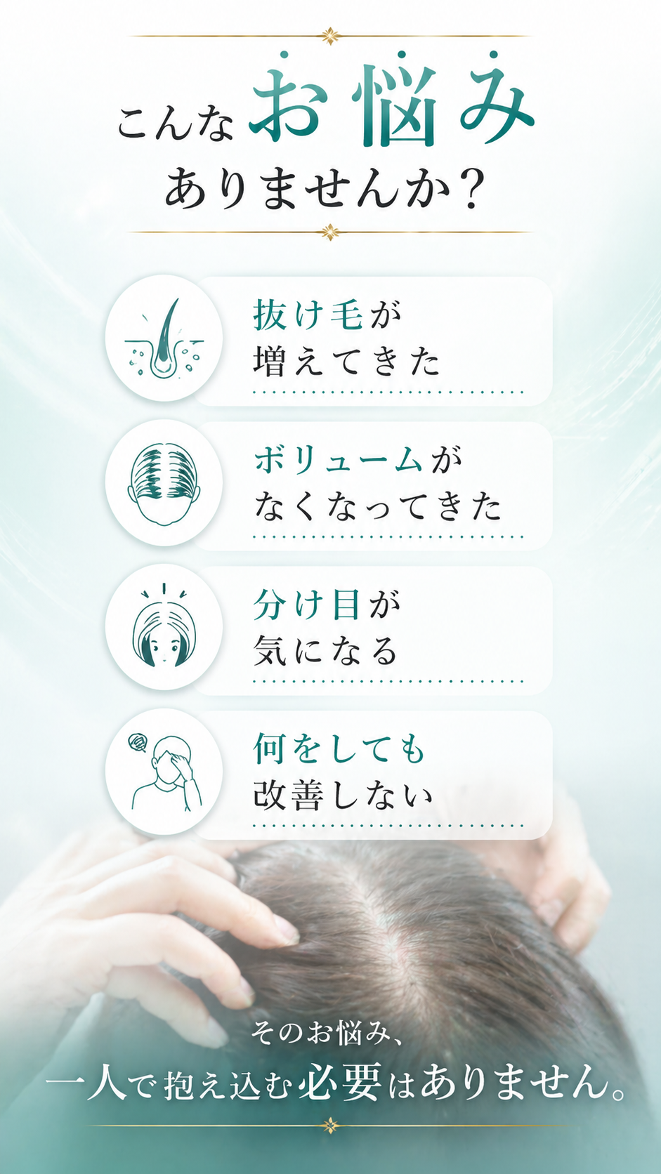 こんなお悩みありませんか？抜け毛が増えてきた／ボリュームがなくなってきた／分け目が気になる／何をしても改善しない